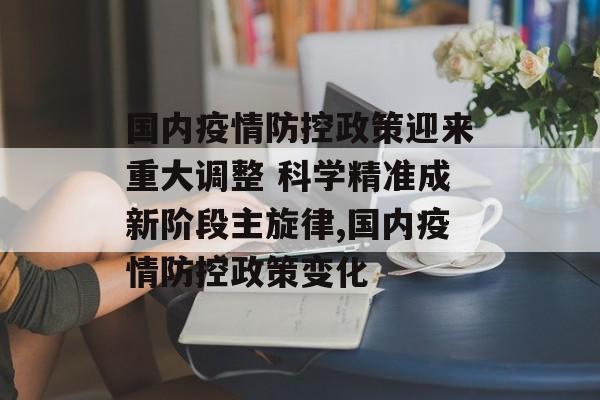国内疫情防控政策迎来重大调整 科学精准成新阶段主旋律,国内疫情防控政策变化